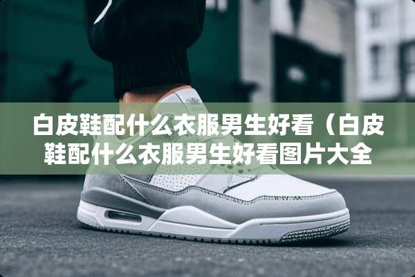白皮鞋配什么衣服男生好看（白皮鞋配什么衣服男生好看图片大全）