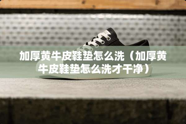 加厚黄牛皮鞋垫怎么洗（加厚黄牛皮鞋垫怎么洗才干净）