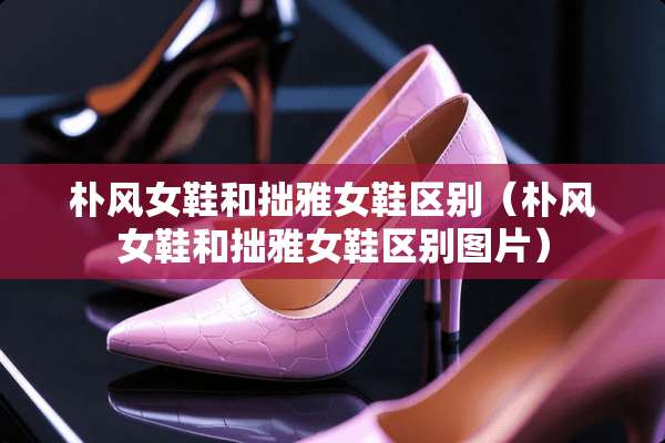 朴风女鞋和拙雅女鞋区别（朴风女鞋和拙雅女鞋区别图片）