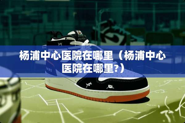 杨浦中心医院在哪里（杨浦中心医院在哪里?）