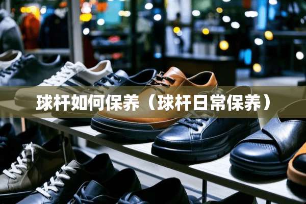 球杆如何保养（球杆日常保养）