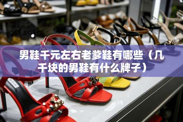 男鞋千元左右老爹鞋有哪些（几千块的男鞋有什么牌子）