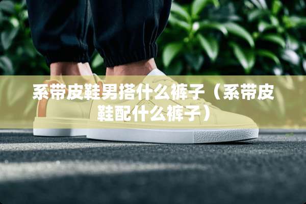 系带皮鞋男搭什么裤子（系带皮鞋配什么裤子）