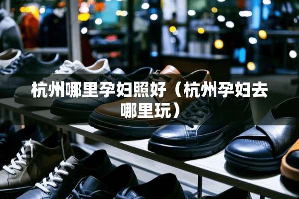 杭州哪里孕妇照好（杭州孕妇去哪里玩）