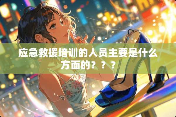 应急救援培训的人员主要是什么方面的？？？