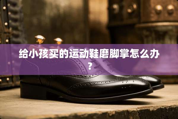 给小孩买的运动鞋磨脚掌怎么办？