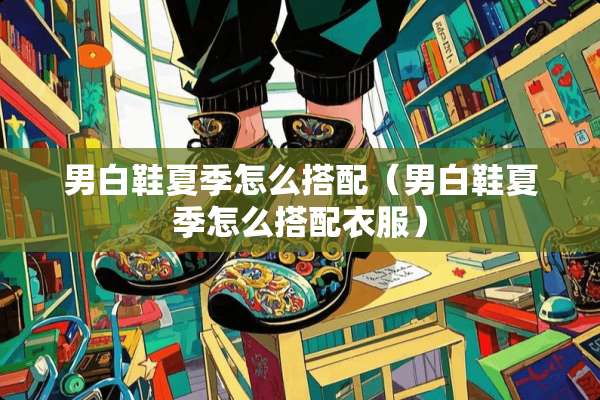 男白鞋夏季怎么搭配（男白鞋夏季怎么搭配衣服）