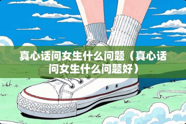 真心话问女生什么问题（真心话问女生什么问题好）