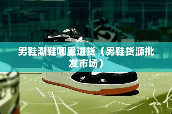 男鞋潮鞋哪里进货（男鞋货源批发市场）