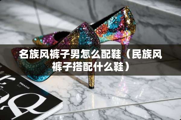 名族风裤子男怎么配鞋（民族风裤子搭配什么鞋）