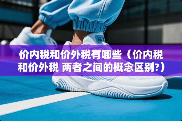 价内税和价外税有哪些（价内税和价外税 两者之间的概念区别?）