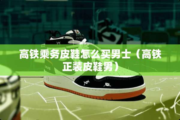 高铁乘务皮鞋怎么买男士（高铁正装皮鞋男）