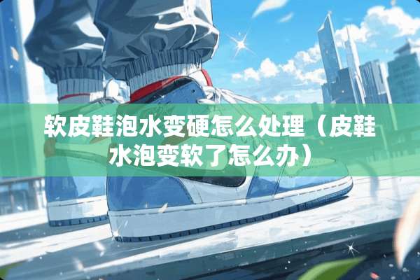 软皮鞋泡水变硬怎么处理（皮鞋水泡变软了怎么办）