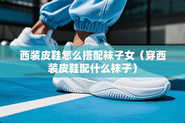 西装皮鞋怎么搭配袜子女（穿西装皮鞋配什么袜子）