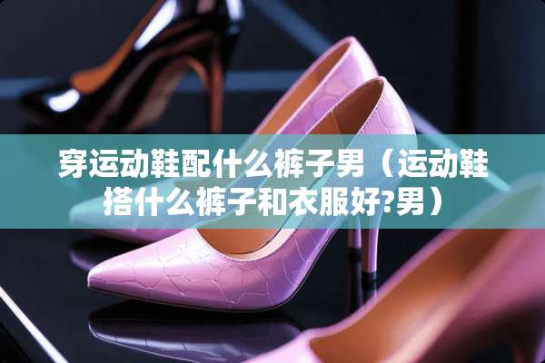 穿运动鞋配什么裤子男（运动鞋搭什么裤子和衣服好?男）