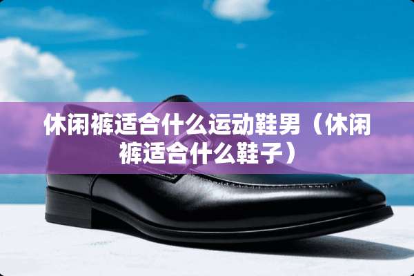 休闲裤适合什么运动鞋男（休闲裤适合什么鞋子）