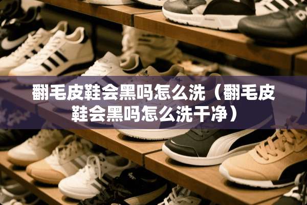翻毛皮鞋会黑吗怎么洗（翻毛皮鞋会黑吗怎么洗干净）
