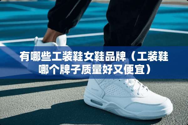 有哪些工装鞋女鞋品牌（工装鞋哪个牌子质量好又便宜）