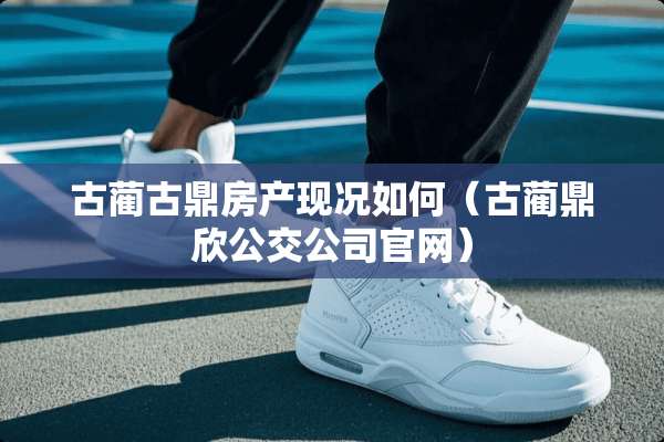 古蔺古鼎房产现况如何（古蔺鼎欣公交公司官网）