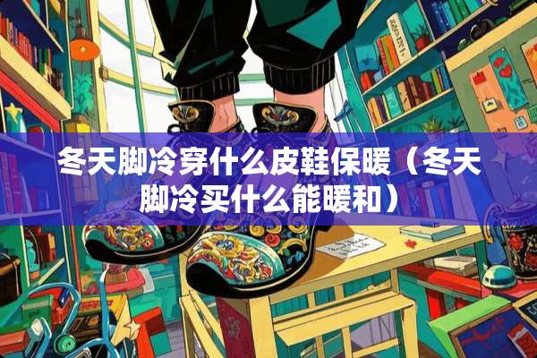 冬天脚冷穿什么皮鞋保暖（冬天脚冷买什么能暖和）