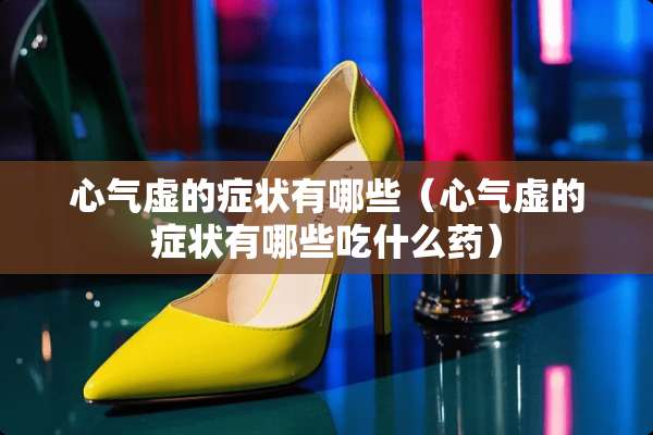 心气虚的症状有哪些（心气虚的症状有哪些吃什么药）