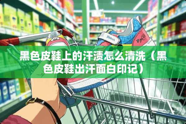黑色皮鞋上的汗渍怎么清洗（黑色皮鞋出汗面白印记）