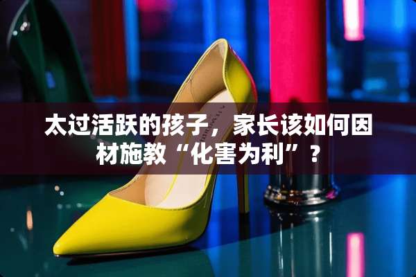 太过活跃的孩子，家长该如何因材施教“化害为利”？