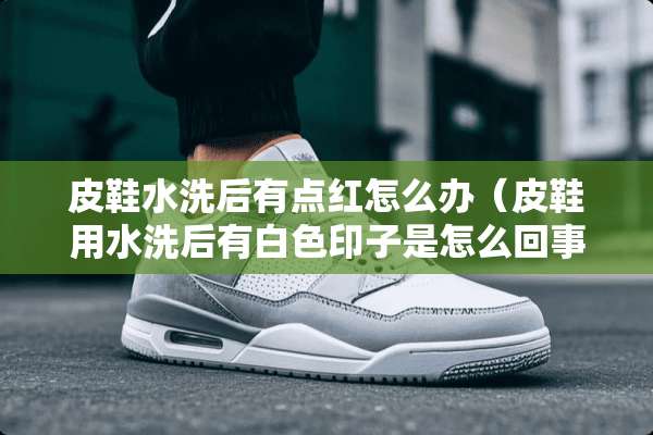 皮鞋水洗后有点红怎么办（皮鞋用水洗后有白色印子是怎么回事）
