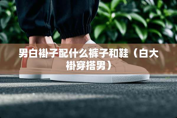 男白褂子配什么裤子和鞋（白大褂穿搭男）