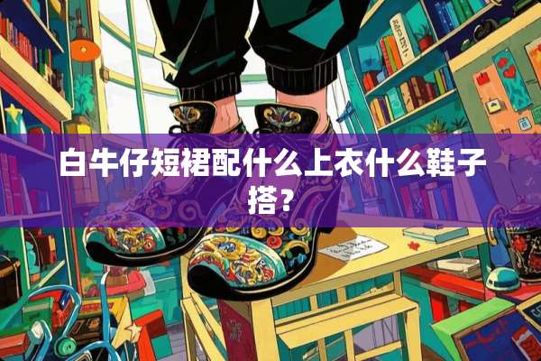 白牛仔短裙配什么上衣什么鞋子搭？