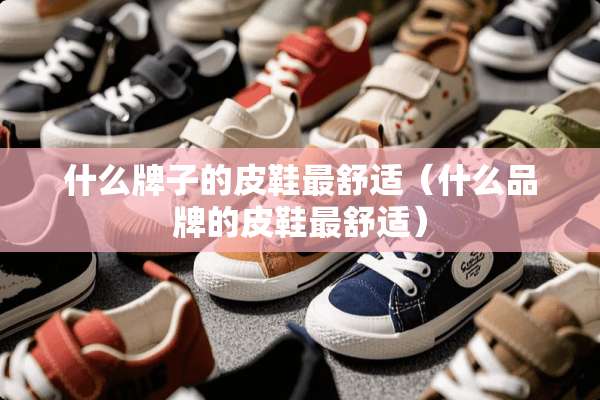 什么牌子的皮鞋最舒适（什么品牌的皮鞋最舒适）