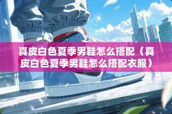 真皮白色夏季男鞋怎么搭配（真皮白色夏季男鞋怎么搭配衣服）