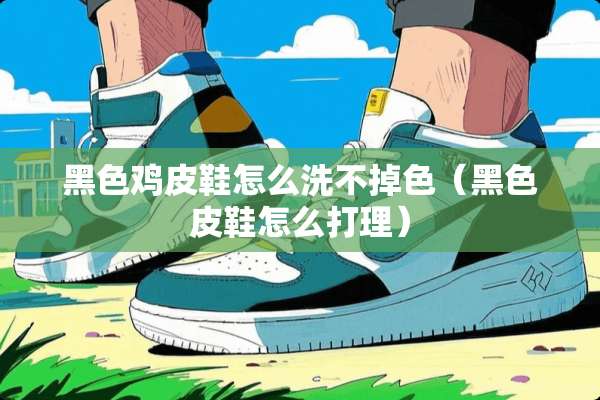 黑色鸡皮鞋怎么洗不掉色（黑色皮鞋怎么打理）