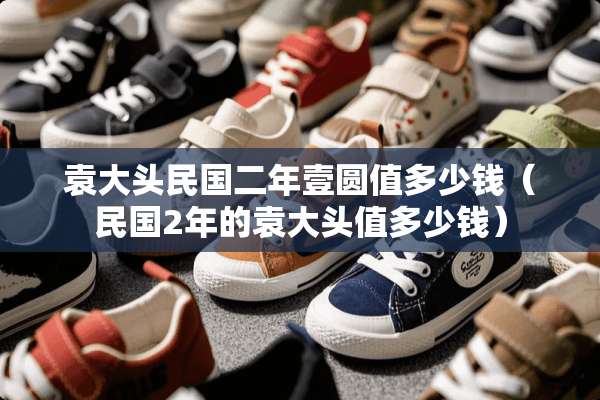 袁大头**二年壹圆值多少钱（**2年的袁大头值多少钱）