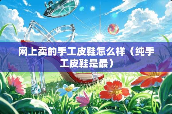 网上卖的手工皮鞋怎么样（纯手工皮鞋是最）