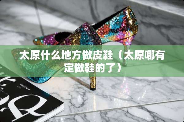 太原什么地方做皮鞋（太原哪有定做鞋的了）
