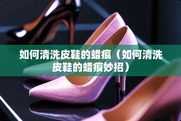 如何清洗皮鞋的蜡痕（如何清洗皮鞋的蜡痕妙招）