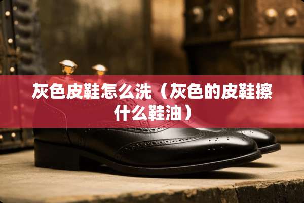 灰色皮鞋怎么洗（灰色的皮鞋擦什么鞋油）