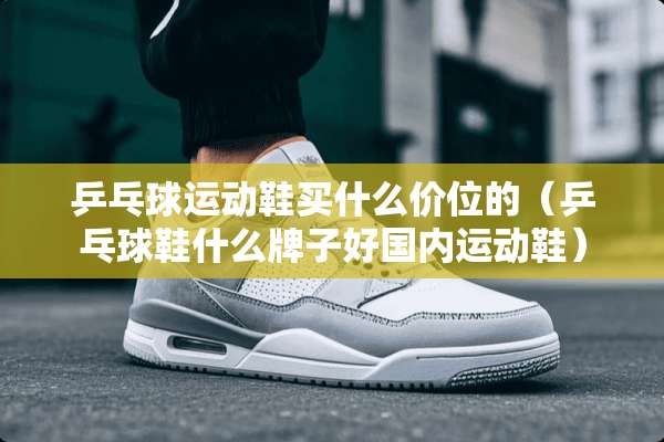 乒乓球运动鞋买什么价位的（乒乓球鞋什么牌子好国内运动鞋）