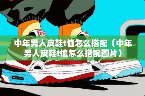 中年男**鞋t恤怎么搭配（中年男**鞋t恤怎么搭配图片）