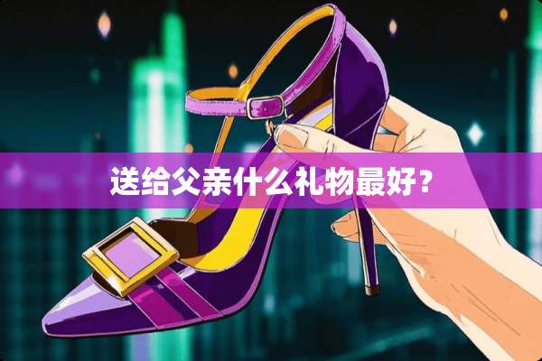 送给父亲什么礼物最好？