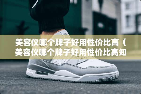 美容仪哪个牌子好用性价比高（美容仪哪个牌子好用性价比高知乎）