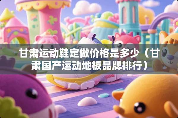 甘肃运动鞋定做价格是多少（甘肃国产运动地板品牌排行）