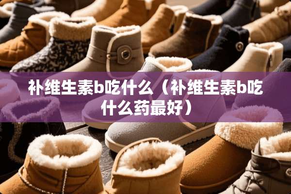 补维生素b吃什么（补维生素b吃什么药最好）
