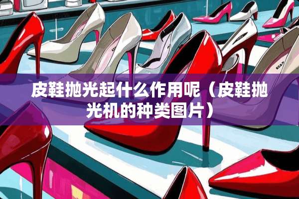 皮鞋抛光起什么作用呢（皮鞋抛光机的种类图片）