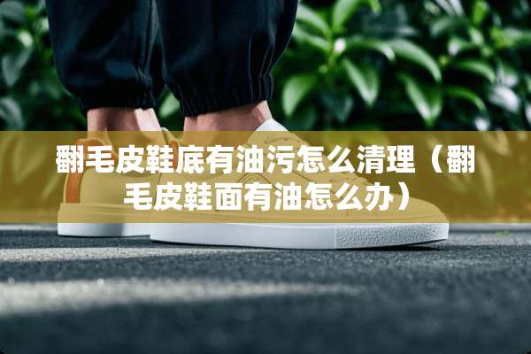 翻毛皮鞋底有油污怎么清理（翻毛皮鞋面有油怎么办）