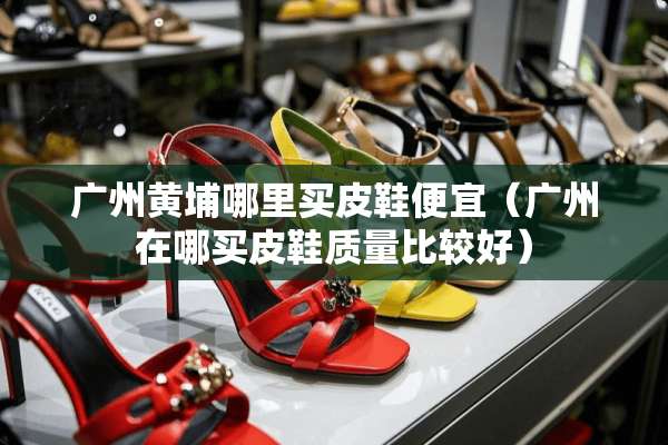 广州黄埔哪里买皮鞋便宜（广州在哪买皮鞋质量比较好）