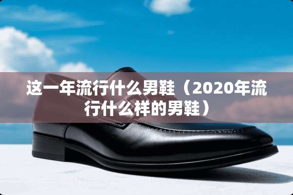 这一年流行什么男鞋（2020年流行什么样的男鞋）