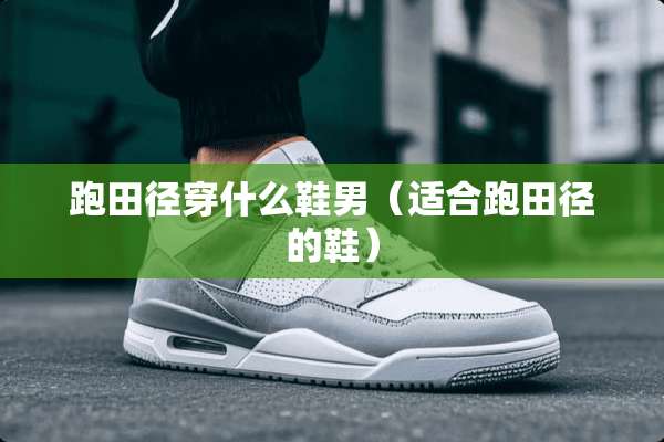 跑田径穿什么鞋男（适合跑田径的鞋）