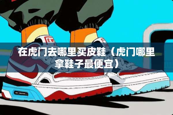 在虎门去哪里买皮鞋（虎门哪里拿鞋子最便宜）